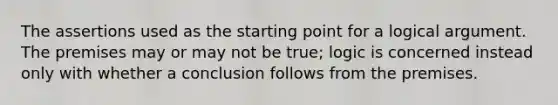 The assertions used as the starting point for a logical argument. The premises may or may not be true; logic is concerned instead only with whether a conclusion follows from the premises.