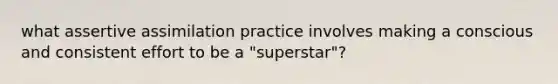 what assertive assimilation practice involves making a conscious and consistent effort to be a "superstar"?