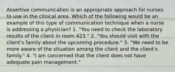 Assertive communication is an appropriate approach for nurses to use in the clinical area. Which of the following would be an example of this type of communication technique when a nurse is addressing a physician? 1. "You need to check the laboratory results of the client in room 423." 2. "You should visit with the client's family about the upcoming procedure." 3. "We need to be more aware of the situation among the client and the client's family." 4. "I am concerned that the client does not have adequate pain management."