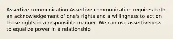 Assertive communication Assertive communication requires both an acknowledgement of one's rights and a willingness to act on these rights in a responsible manner. We can use assertiveness to equalize power in a relationship