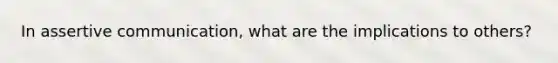 In assertive communication, what are the implications to others?