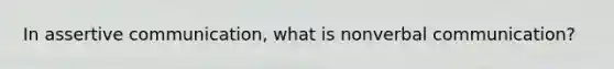 In assertive communication, what is nonverbal communication?