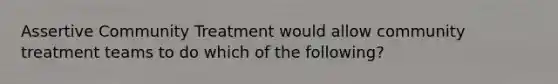 Assertive Community Treatment would allow community treatment teams to do which of the following?