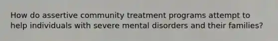 How do assertive community treatment programs attempt to help individuals with severe mental disorders and their families?