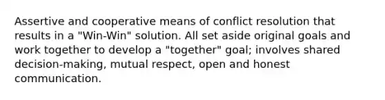 Assertive and cooperative means of conflict resolution that results in a "Win-Win" solution. All set aside original goals and work together to develop a "together" goal; involves shared decision-making, mutual respect, open and honest communication.