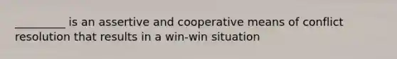 _________ is an assertive and cooperative means of conflict resolution that results in a win-win situation