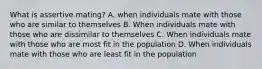 What is assertive mating? A. when individuals mate with those who are similar to themselves B. When individuals mate with those who are dissimilar to themselves C. When individuals mate with those who are most fit in the population D. When individuals mate with those who are least fit in the population