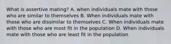 What is assertive mating? A. when individuals mate with those who are similar to themselves B. When individuals mate with those who are dissimilar to themselves C. When individuals mate with those who are most fit in the population D. When individuals mate with those who are least fit in the population