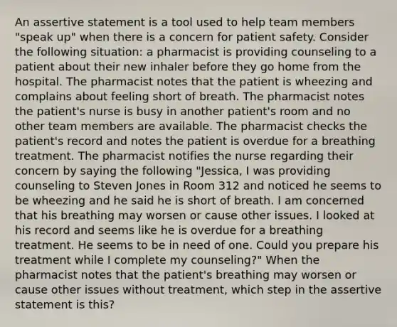 An assertive statement is a tool used to help team members "speak up" when there is a concern for patient safety. Consider the following situation: a pharmacist is providing counseling to a patient about their new inhaler before they go home from the hospital. The pharmacist notes that the patient is wheezing and complains about feeling short of breath. The pharmacist notes the patient's nurse is busy in another patient's room and no other team members are available. The pharmacist checks the patient's record and notes the patient is overdue for a breathing treatment. The pharmacist notifies the nurse regarding their concern by saying the following "Jessica, I was providing counseling to Steven Jones in Room 312 and noticed he seems to be wheezing and he said he is short of breath. I am concerned that his breathing may worsen or cause other issues. I looked at his record and seems like he is overdue for a breathing treatment. He seems to be in need of one. Could you prepare his treatment while I complete my counseling?" When the pharmacist notes that the patient's breathing may worsen or cause other issues without treatment, which step in the assertive statement is this?