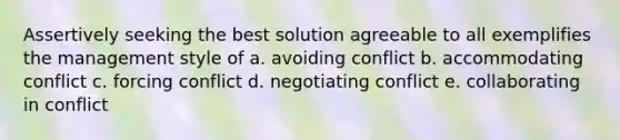 Assertively seeking the best solution agreeable to all exemplifies the management style of a. avoiding conflict b. accommodating conflict c. forcing conflict d. negotiating conflict e. collaborating in conflict