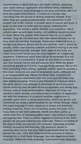 Assertiveness is about acting in an 'adult' manner, asserting your rights without aggression and without being submissive. Smooth Assertive body language is not jerky and tense. Nor is it held still under close control. It moves at a steady rate, indicating that the person is feeling relatively relaxed. Even when they are speaking passionately, the movement is still smooth and under control. A smooth voice is natural and even. It goes up and down in time with the words, matching the expression. The sound is warm, friendly and melodious. Vocal volume goes up and down evenly, not suddenly becoming loud or quiet. When the person looks around they do so in steady sweeps. They do not have eyes that dart about furtively nor do they stare nor are they downcast. Balanced A balanced body is upright and relaxed. Bones rest on one another, held in place by gravity, rather than leaning outward and hence having to be held together with muscular strength. Both sides of the body are used, hence both hands may be used together or in balanced sequence. A balanced voice does not go to extremes. It is not jagged nor is it monotonous. It goes up and down in a natural way that sounds honest and persuasive. Firm When we assert something we act as if is true. Feet are firmly planted, flat on the floor (including when sitting), typically slightly apart to provide a firm base. Gestures are used to emphasize truths, although not in an exaggerated way. Hence the head nods, outstretched forearms bounce downwards with the point and the body may lean slightly forwards. There is also firmness in response where the other person may attempt to dominate or avoid the point. Gentle touching may be used as encouragement and steady eye contact used to show determination. Rejection of things not wanted is done steadily and without the escalation of aggression nor with the weakness of a passive position. Aggression is avoided, particularly in facial expressions, which are gentle and concerned yet show a determination to see things through. Open The body language is open, showing no threat and fearlessly inviting response. There are no barriers across the body. Arms hang down or are held outwards. Hands are often palms-up rather than fists or placating palms down. Eye contact is regular and appropriate. There is neither aggressive staring at the other person nor are eyes submissively downcast. There is no hiding of the face or body and barriers are removed. Openness includes smiling, accepting and listening. The assertive person is attentive and checks that they have understood what the other person has said. They also respond to the concerns of others, showing this in their body language. See also Aggressive body language, Defensive body language, Submissive body language