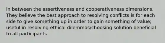 in between the assertiveness and cooperativeness dimensions. They believe the best approach to resolving conflicts is for each side to give something up in order to gain something of value; useful in resolving ethical dilemmas/choosing solution beneficial to all participants