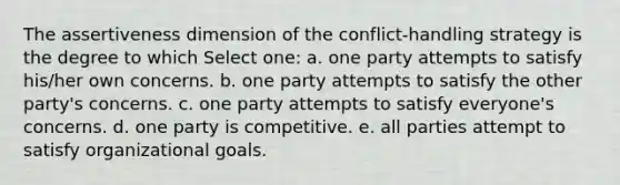 The assertiveness dimension of the conflict-handling strategy is the degree to which Select one: a. one party attempts to satisfy his/her own concerns. b. one party attempts to satisfy the other party's concerns. c. one party attempts to satisfy everyone's concerns. d. one party is competitive. e. all parties attempt to satisfy organizational goals.