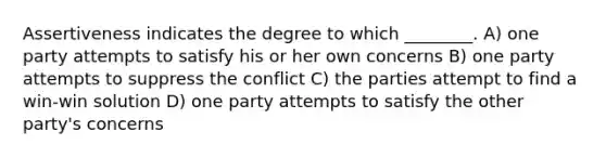 Assertiveness indicates the degree to which ________. A) one party attempts to satisfy his or her own concerns B) one party attempts to suppress the conflict C) the parties attempt to find a win-win solution D) one party attempts to satisfy the other party's concerns