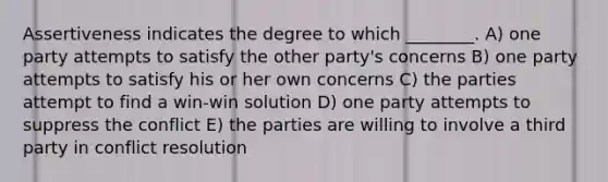 Assertiveness indicates the degree to which ________. A) one party attempts to satisfy the other party's concerns B) one party attempts to satisfy his or her own concerns C) the parties attempt to find a win-win solution D) one party attempts to suppress the conflict E) the parties are willing to involve a third party in conflict resolution