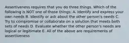 Assertiveness requires that you do three things. Which of the following is NOT one of those things: A. Identify and express your own needs B. Identify or ask about the other person's needs C. Try to compromise or collaborate on a solution that meets both sets of needs D. Evaluate whether the other person's needs are logical or legitimate E. All of the above are requirements of assertiveness