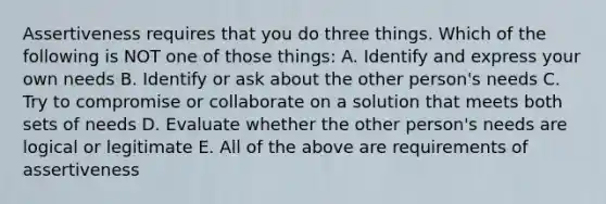 Assertiveness requires that you do three things. Which of the following is NOT one of those things: A. Identify and express your own needs B. Identify or ask about the other person's needs C. Try to compromise or collaborate on a solution that meets both sets of needs D. Evaluate whether the other person's needs are logical or legitimate E. All of the above are requirements of assertiveness