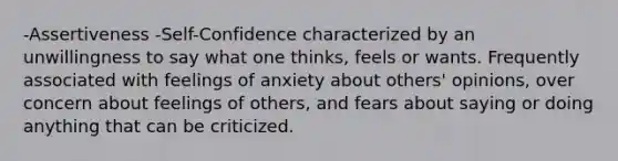 -Assertiveness -Self-Confidence characterized by an unwillingness to say what one thinks, feels or wants. Frequently associated with feelings of anxiety about others' opinions, over concern about feelings of others, and fears about saying or doing anything that can be criticized.