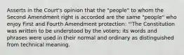 Asserts in the Court's opinion that the "people" to whom the Second Amendment right is accorded are the same "people" who enjoy First and Fourth Amendment protection: "'The Constitution was written to be understood by the voters; its words and phrases were used in their normal and ordinary as distinguished from technical meaning.