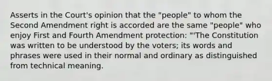 Asserts in the Court's opinion that the "people" to whom the Second Amendment right is accorded are the same "people" who enjoy First and Fourth Amendment protection: "'The Constitution was written to be understood by the voters; its words and phrases were used in their normal and ordinary as distinguished from technical meaning.