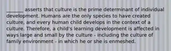 _______ asserts that culture is the prime determinant of individual development. Humans are the only species to have created culture, and every human child develops in the context of a culture. Therefore, a child's learning development is affected in ways large and small by the culture - including the culture of family environment - in which he or she is enmeshed.