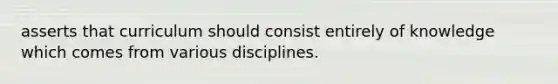 asserts that curriculum should consist entirely of knowledge which comes from various disciplines.