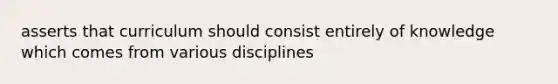 asserts that curriculum should consist entirely of knowledge which comes from various disciplines