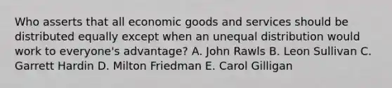 Who asserts that all economic goods and services should be distributed equally except when an unequal distribution would work to everyone's advantage? A. John Rawls B. Leon Sullivan C. Garrett Hardin D. Milton Friedman E. Carol Gilligan