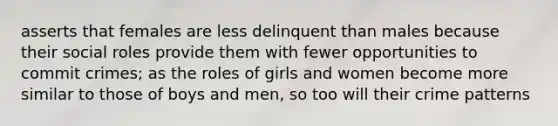 asserts that females are less delinquent than males because their social roles provide them with fewer opportunities to commit crimes; as the roles of girls and women become more similar to those of boys and men, so too will their crime patterns