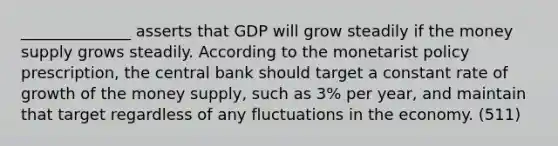 ______________ asserts that GDP will grow steadily if the money supply grows steadily. According to the monetarist policy prescription, the central bank should target a constant rate of growth of the money supply, such as 3% per year, and maintain that target regardless of any fluctuations in the economy. (511)