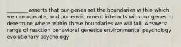 ________ asserts that our genes set the boundaries within which we can operate, and our environment interacts with our genes to determine where within those boundaries we will fall. Answers: range of reaction behavioral genetics environmental psychology evolutionary psychology