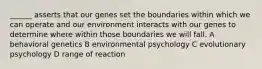 ______ asserts that our genes set the boundaries within which we can operate and our environment interacts with our genes to determine where within those boundaries we will fall. A behavioral genetics B environmental psychology C evolutionary psychology D range of reaction