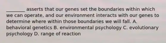 ________ asserts that our genes set the boundaries within which we can operate, and our environment interacts with our genes to determine where within those boundaries we will fall. A. behavioral genetics B. environmental psychology C. evolutionary psychology D. range of reaction