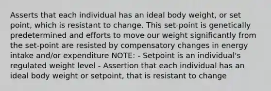 Asserts that each individual has an ideal body weight, or set point, which is resistant to change. This set-point is genetically predetermined and efforts to move our weight significantly from the set-point are resisted by compensatory changes in energy intake and/or expenditure NOTE: - Setpoint is an individual's regulated weight level - Assertion that each individual has an ideal body weight or setpoint, that is resistant to change