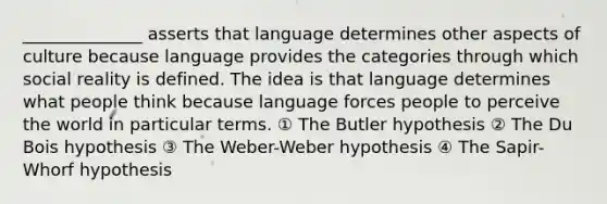 ______________ asserts that language determines other aspects of culture because language provides the categories through which social reality is defined. The idea is that language determines what people think because language forces people to perceive the world in particular terms. ① The Butler hypothesis ② The Du Bois hypothesis ③ The Weber-Weber hypothesis ④ The Sapir-Whorf hypothesis