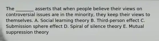 The ________ asserts that when people believe their views on controversial issues are in the minority, they keep their views to themselves. A. Social learning theory B. Third-person effect C. Submission sphere effect D. Spiral of silence theory E. Mutual suppression theory