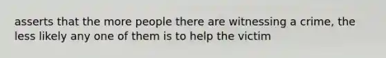 asserts that the more people there are witnessing a crime, the less likely any one of them is to help the victim