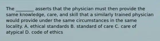 The ________ asserts that the physician must then provide the same knowledge, care, and skill that a similarly trained physician would provide under the same circumstances in the same locality. A. ethical standards B. standard of care C. care of atypical D. code of ethics