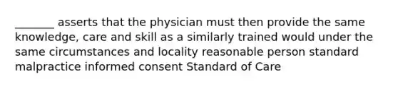 _______ asserts that the physician must then provide the same knowledge, care and skill as a similarly trained would under the same circumstances and locality reasonable person standard malpractice informed consent Standard of Care