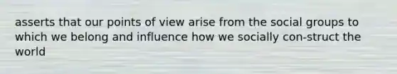 asserts that our points of view arise from the social groups to which we belong and influence how we socially con-struct the world