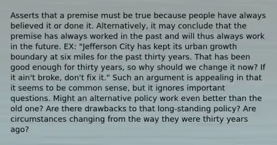 Asserts that a premise must be true because people have always believed it or done it. Alternatively, it may conclude that the premise has always worked in the past and will thus always work in the future. EX: "Jefferson City has kept its urban growth boundary at six miles for the past thirty years. That has been good enough for thirty years, so why should we change it now? If it ain't broke, don't fix it." Such an argument is appealing in that it seems to be common sense, but it ignores important questions. Might an alternative policy work even better than the old one? Are there drawbacks to that long-standing policy? Are circumstances changing from the way they were thirty years ago?