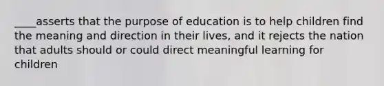 ____asserts that the purpose of education is to help children find the meaning and direction in their lives, and it rejects the nation that adults should or could direct meaningful learning for children