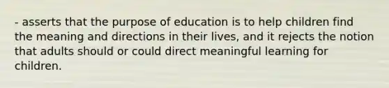 - asserts that the purpose of education is to help children find the meaning and directions in their lives, and it rejects the notion that adults should or could direct meaningful learning for children.