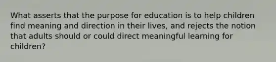 What asserts that the purpose for education is to help children find meaning and direction in their lives, and rejects the notion that adults should or could direct meaningful learning for children?