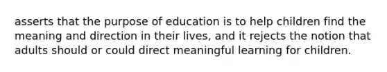 asserts that the purpose of education is to help children find the meaning and direction in their lives, and it rejects the notion that adults should or could direct meaningful learning for children.