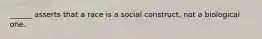 ______ asserts that a race is a social construct, not a biological one.