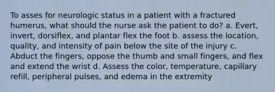 To asses for neurologic status in a patient with a fractured humerus, what should the nurse ask the patient to do? a. Evert, invert, dorsiflex, and plantar flex the foot b. assess the location, quality, and intensity of pain below the site of the injury c. Abduct the fingers, oppose the thumb and small fingers, and flex and extend the wrist d. Assess the color, temperature, capillary refill, peripheral pulses, and edema in the extremity