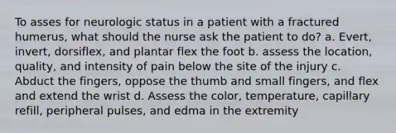 To asses for neurologic status in a patient with a fractured humerus, what should the nurse ask the patient to do? a. Evert, invert, dorsiflex, and plantar flex the foot b. assess the location, quality, and intensity of pain below the site of the injury c. Abduct the fingers, oppose the thumb and small fingers, and flex and extend the wrist d. Assess the color, temperature, capillary refill, peripheral pulses, and edma in the extremity