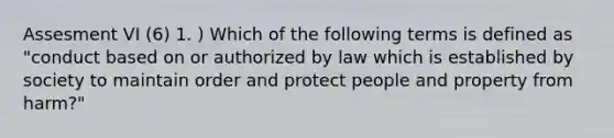 Assesment VI (6) 1. ) Which of the following terms is defined as "conduct based on or authorized by law which is established by society to maintain order and protect people and property from harm?"