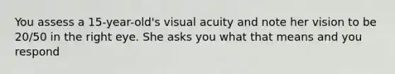 You assess a 15-year-old's visual acuity and note her vision to be 20/50 in the right eye. She asks you what that means and you respond